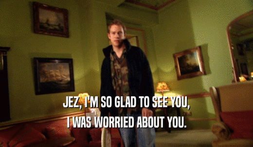 JEZ, I'M SO GLAD TO SEE YOU, I WAS WORRIED ABOUT YOU. 