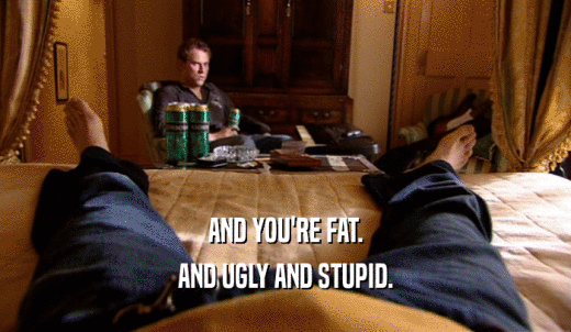 AND YOU'RE FAT. AND UGLY AND STUPID. 
