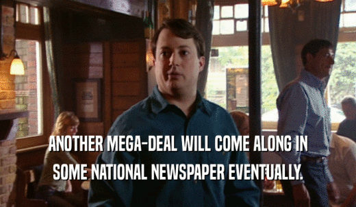 ANOTHER MEGA-DEAL WILL COME ALONG IN SOME NATIONAL NEWSPAPER EVENTUALLY. 