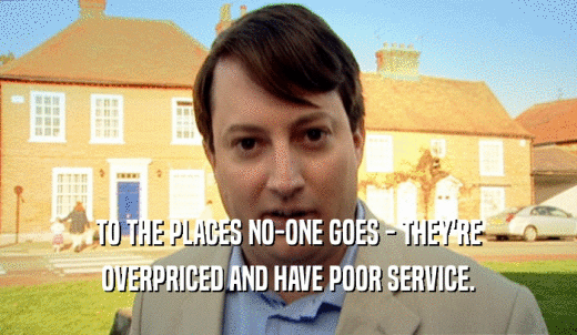 TO THE PLACES NO-ONE GOES - THEY'RE OVERPRICED AND HAVE POOR SERVICE. 