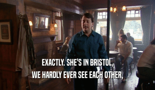 EXACTLY. SHE'S IN BRISTOL, WE HARDLY EVER SEE EACH OTHER, 
