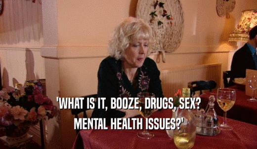 'WHAT IS IT, BOOZE, DRUGS, SEX? MENTAL HEALTH ISSUES?' 