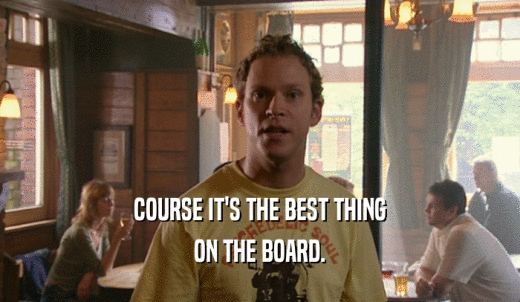 COURSE IT'S THE BEST THING ON THE BOARD. 