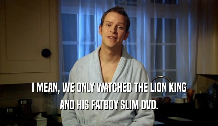 I MEAN, WE ONLY WATCHED THE LION KING AND HIS FATBOY SLIM DVD. 
