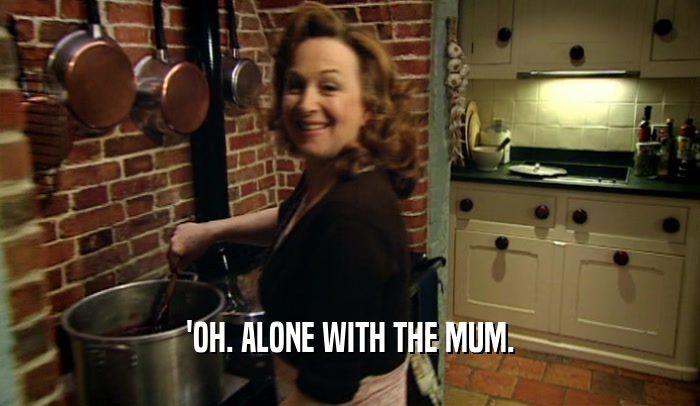 'OH. ALONE WITH THE MUM.  