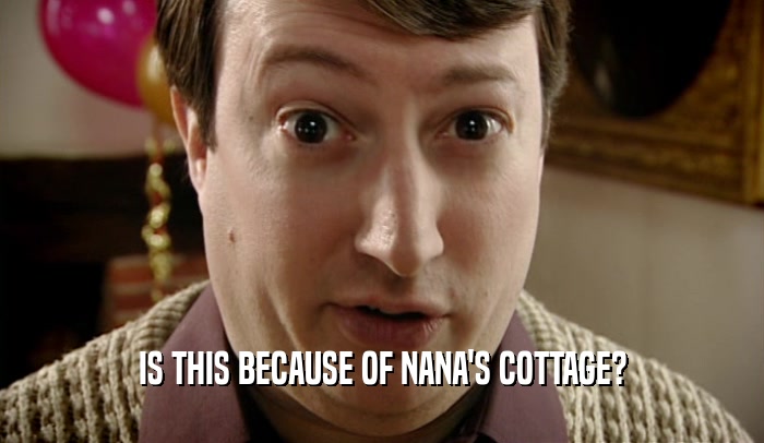 IS THIS BECAUSE OF NANA'S COTTAGE?  