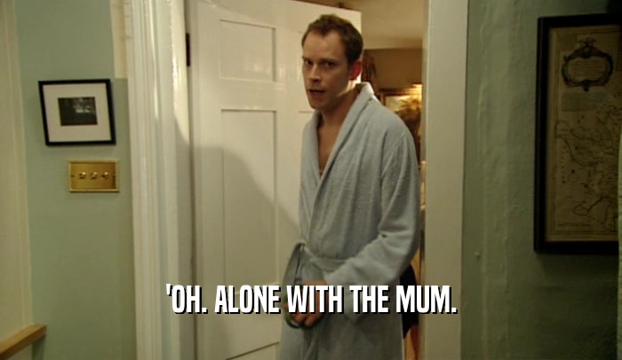 'OH. ALONE WITH THE MUM.  