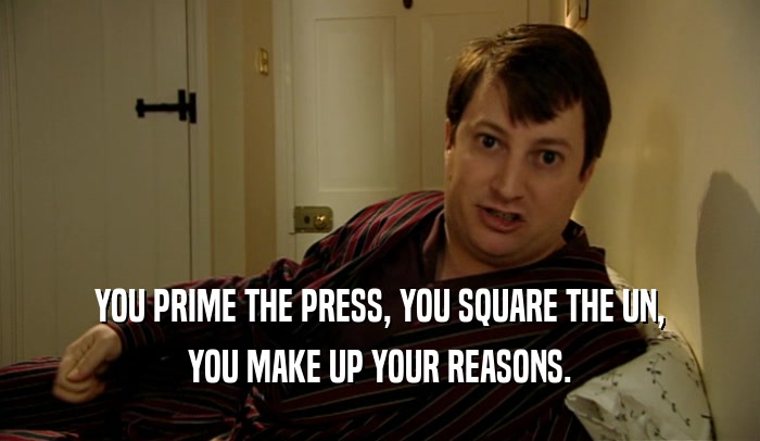 YOU PRIME THE PRESS, YOU SQUARE THE UN, YOU MAKE UP YOUR REASONS. 