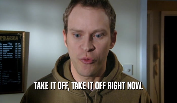 TAKE IT OFF, TAKE IT OFF RIGHT NOW.  