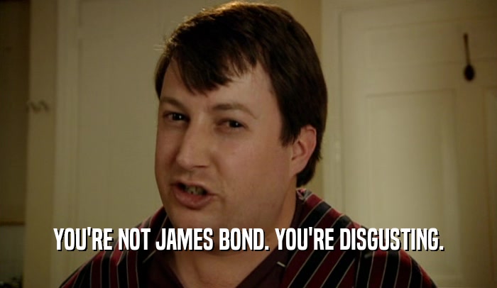 YOU'RE NOT JAMES BOND. YOU'RE DISGUSTING.  