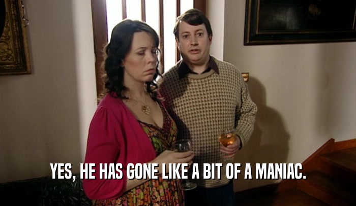YES, HE HAS GONE LIKE A BIT OF A MANIAC.  