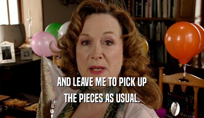 AND LEAVE ME TO PICK UP THE PIECES AS USUAL. 