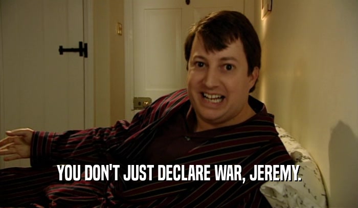 YOU DON'T JUST DECLARE WAR, JEREMY.  