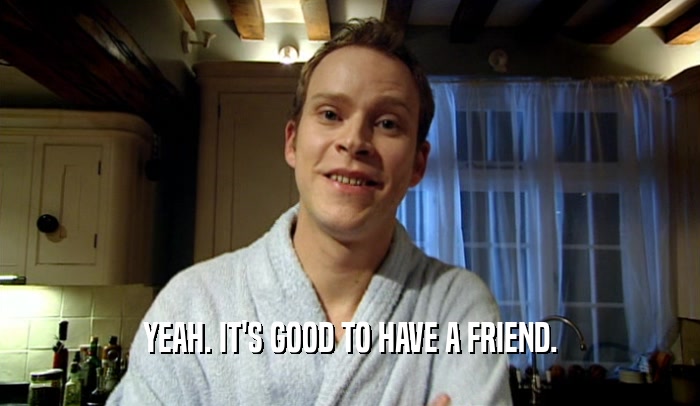 YEAH. IT'S GOOD TO HAVE A FRIEND.  