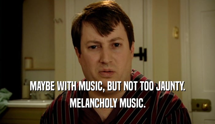 MAYBE WITH MUSIC, BUT NOT TOO JAUNTY. MELANCHOLY MUSIC. 