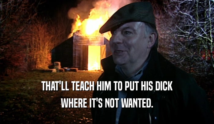 THAT'LL TEACH HIM TO PUT HIS DICK WHERE IT'S NOT WANTED. 