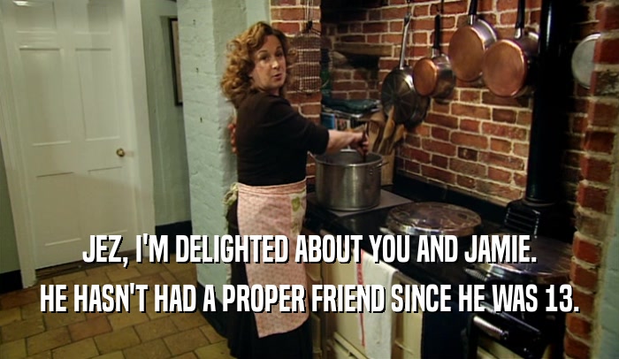 JEZ, I'M DELIGHTED ABOUT YOU AND JAMIE. HE HASN'T HAD A PROPER FRIEND SINCE HE WAS 13. 