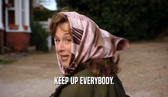 KEEP UP EVERYBODY.  