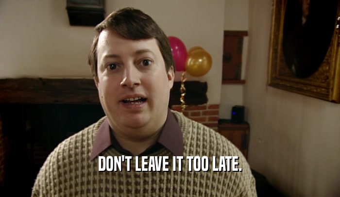 DON'T LEAVE IT TOO LATE.  