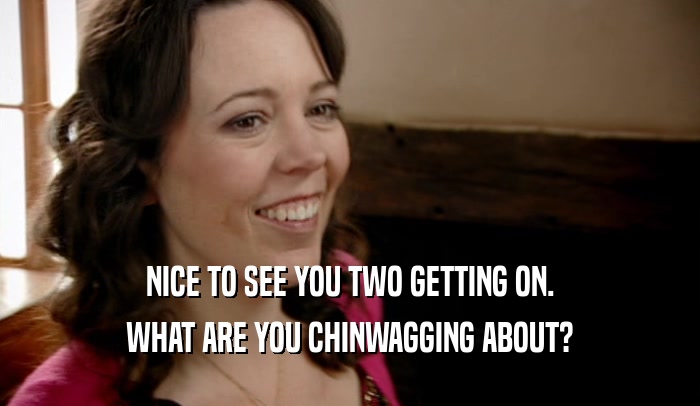 NICE TO SEE YOU TWO GETTING ON. WHAT ARE YOU CHINWAGGING ABOUT? 