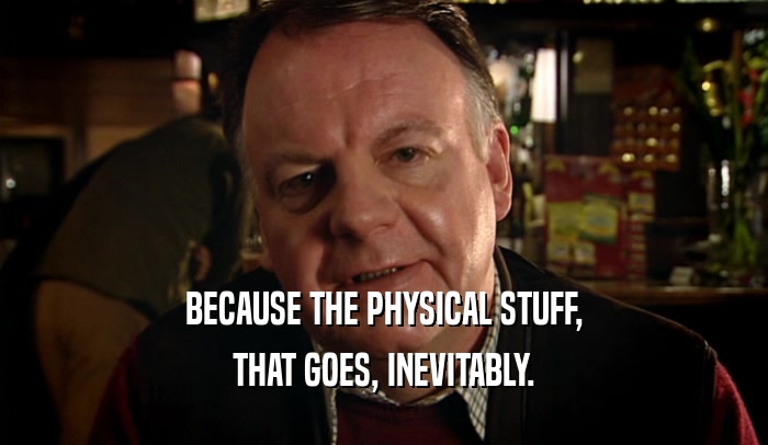BECAUSE THE PHYSICAL STUFF, THAT GOES, INEVITABLY. 