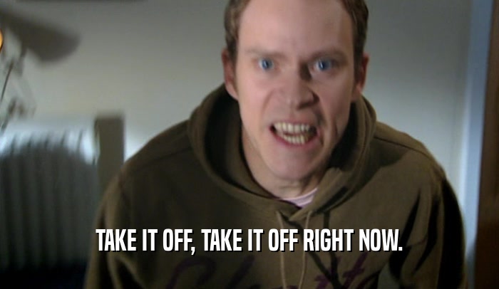 TAKE IT OFF, TAKE IT OFF RIGHT NOW.  
