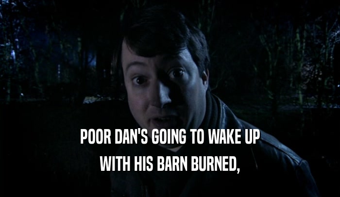 POOR DAN'S GOING TO WAKE UP WITH HIS BARN BURNED, 