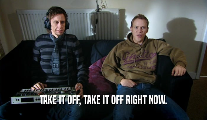 TAKE IT OFF, TAKE IT OFF RIGHT NOW.  