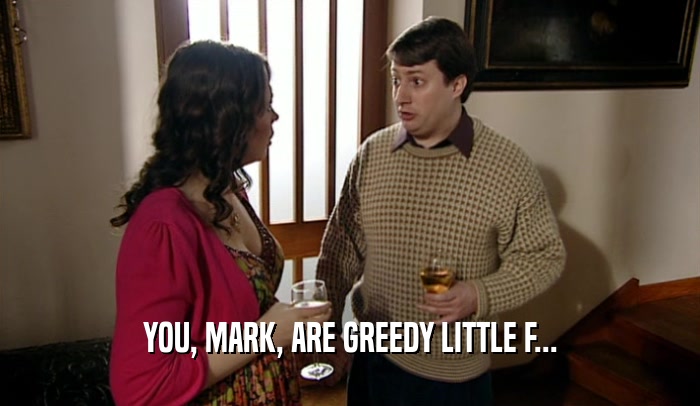 YOU, MARK, ARE GREEDY LITTLE F...  