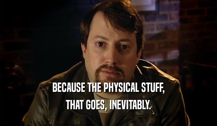 BECAUSE THE PHYSICAL STUFF, THAT GOES, INEVITABLY. 