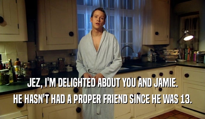 JEZ, I'M DELIGHTED ABOUT YOU AND JAMIE. HE HASN'T HAD A PROPER FRIEND SINCE HE WAS 13. 