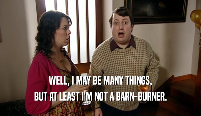 WELL, I MAY BE MANY THINGS, BUT AT LEAST I'M NOT A BARN-BURNER. 
