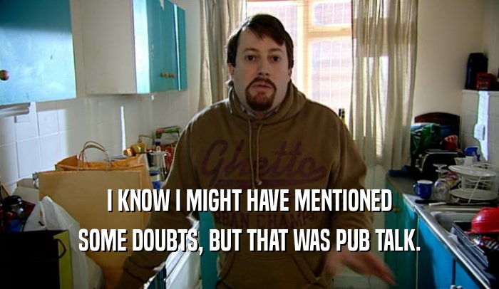 I KNOW I MIGHT HAVE MENTIONED SOME DOUBTS, BUT THAT WAS PUB TALK. 
