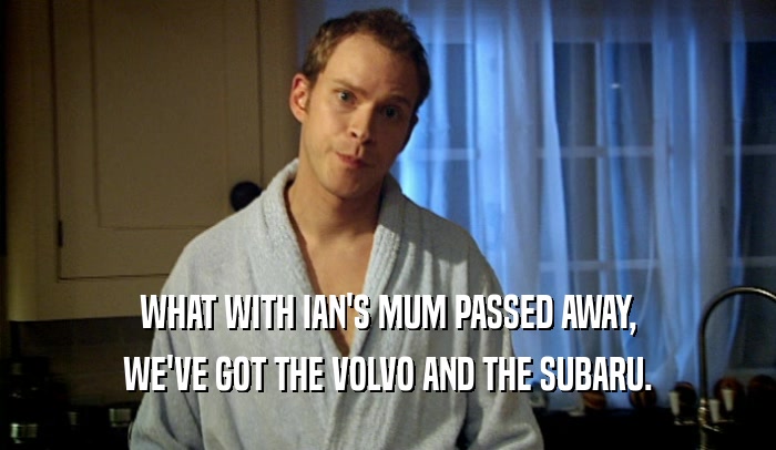 WHAT WITH IAN'S MUM PASSED AWAY, WE'VE GOT THE VOLVO AND THE SUBARU. 