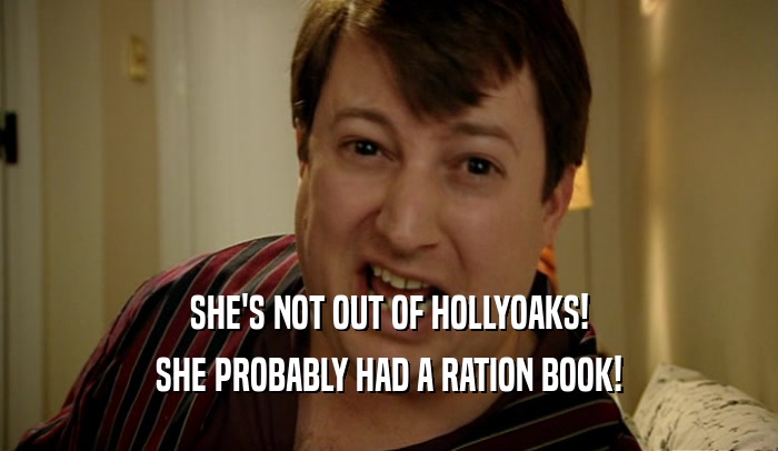 SHE'S NOT OUT OF HOLLYOAKS!
 SHE PROBABLY HAD A RATION BOOK!
 