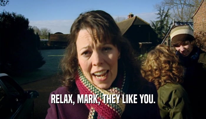 RELAX, MARK, THEY LIKE YOU.
  