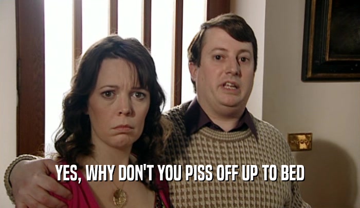YES, WHY DON'T YOU PISS OFF UP TO BED  