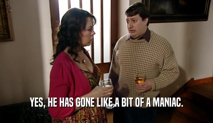 YES, HE HAS GONE LIKE A BIT OF A MANIAC.  