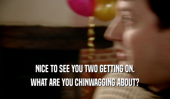 NICE TO SEE YOU TWO GETTING ON. WHAT ARE YOU CHINWAGGING ABOUT? 