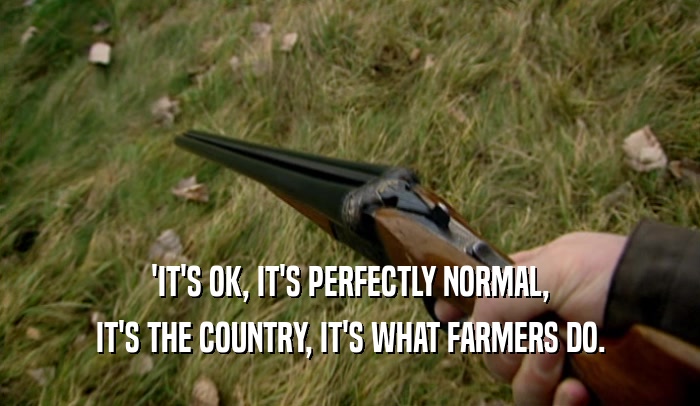 'IT'S OK, IT'S PERFECTLY NORMAL, IT'S THE COUNTRY, IT'S WHAT FARMERS DO. 