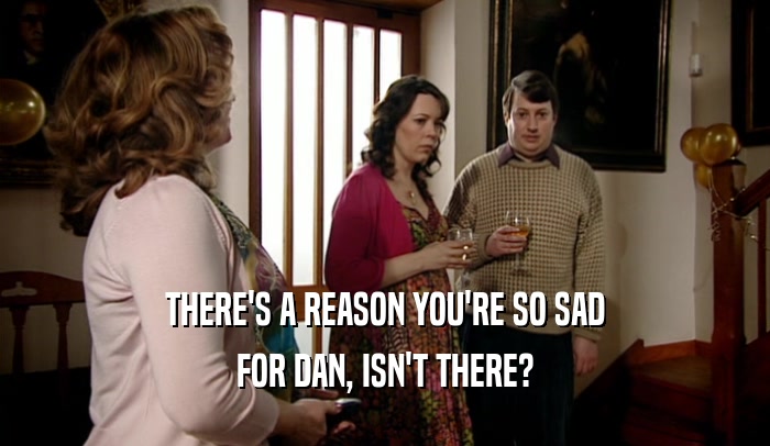 THERE'S A REASON YOU'RE SO SAD FOR DAN, ISN'T THERE? 