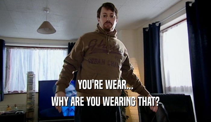 YOU'RE WEAR... WHY ARE YOU WEARING THAT? 