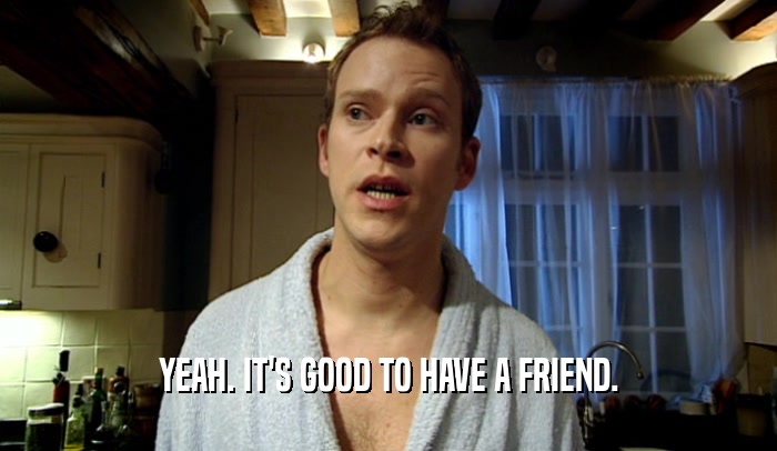 YEAH. IT'S GOOD TO HAVE A FRIEND.  