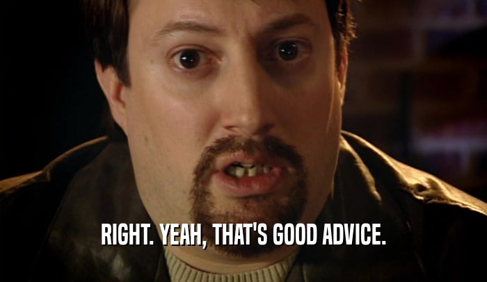 RIGHT. YEAH, THAT'S GOOD ADVICE.  