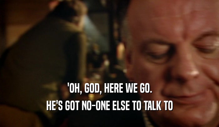 'OH, GOD, HERE WE GO. HE'S GOT NO-ONE ELSE TO TALK TO 