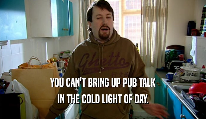 YOU CAN'T BRING UP PUB TALK
 IN THE COLD LIGHT OF DAY.
 