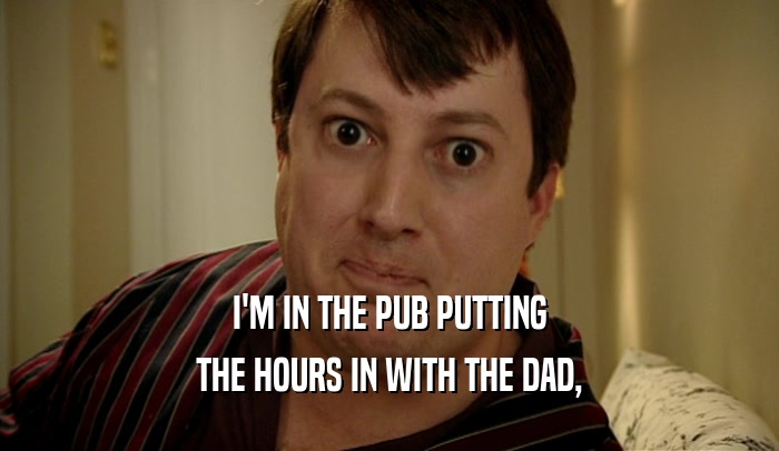 I'M IN THE PUB PUTTING
 THE HOURS IN WITH THE DAD,
 