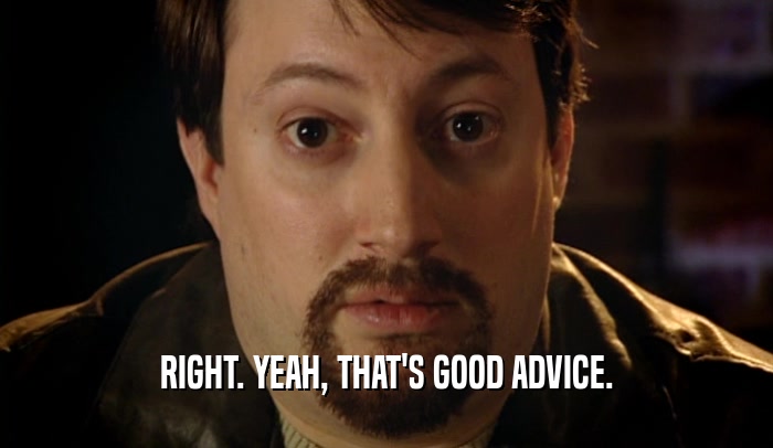 RIGHT. YEAH, THAT'S GOOD ADVICE.  