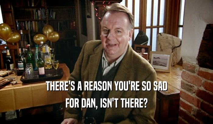 THERE'S A REASON YOU'RE SO SAD FOR DAN, ISN'T THERE? 