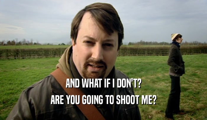 AND WHAT IF I DON'T? ARE YOU GOING TO SHOOT ME? 